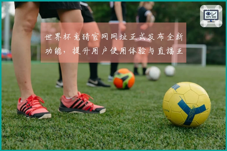 世界杯竞猜官网网址正式发布全新功能，提升用户使用体验与直播互动感受